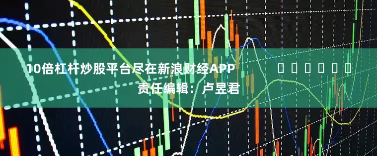 10倍杠杆炒股平台尽在新浪财经APP            						责任编辑：卢昱君