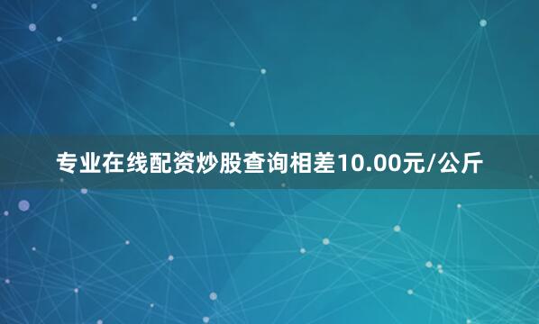 专业在线配资炒股查询相差10.00元/公斤
