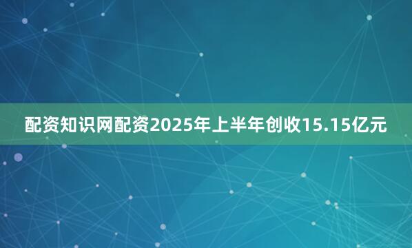 配资知识网配资2025年上半年创收15.15亿元